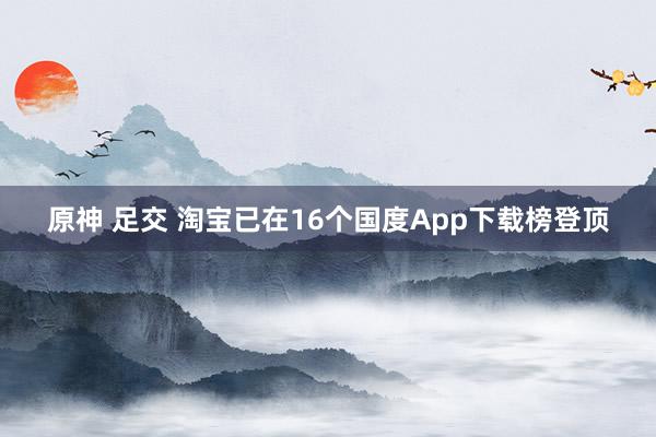 原神 足交 淘宝已在16个国度App下载榜登顶