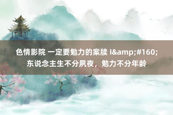 色情影院 一定要勉力的案牍 I&#160;东说念主生不分夙夜，勉力不分年龄