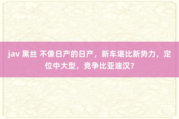 jav 黑丝 不像日产的日产，新车堪比新势力，定位中大型，竞争比亚迪汉？
