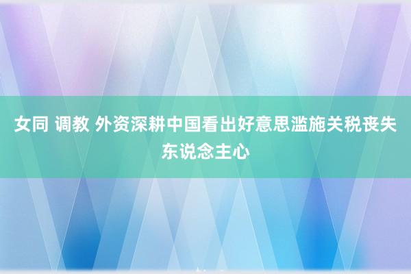 女同 调教 外资深耕中国看出好意思滥施关税丧失东说念主心