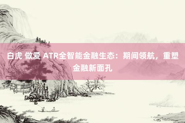 白虎 做爱 ATR全智能金融生态：期间领航，重塑金融新面孔