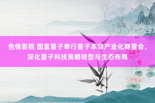 色情影院 国富量子举行量子本领产业化商量会，深化量子科技策略转型与生态布局