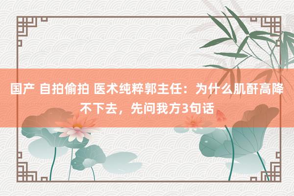 国产 自拍偷拍 医术纯粹郭主任：为什么肌酐高降不下去，先问我方3句话