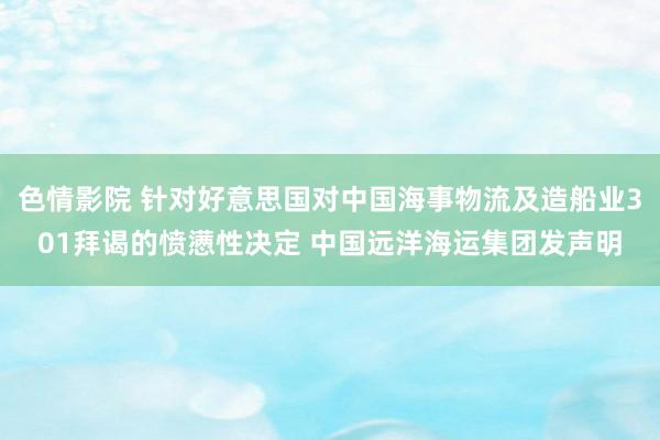 色情影院 针对好意思国对中国海事物流及造船业301拜谒的愤懑性决定 中国远洋海运集团发声明