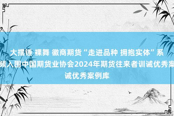 大摆锤 裸舞 徽商期货“走进品种 拥抱实体”系列视频入围中国期货业协会2024年期货往来者训诫优秀案例库