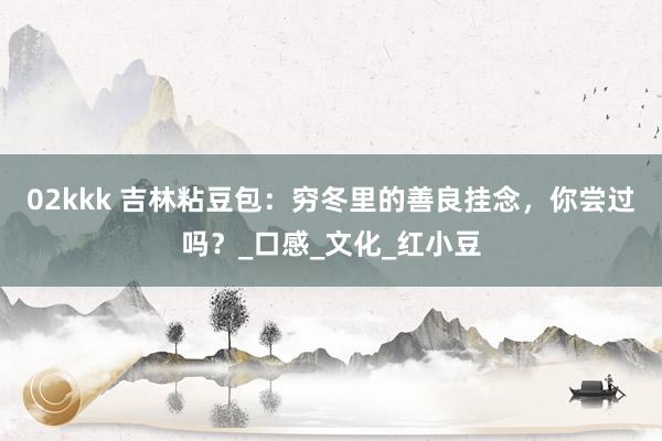 02kkk 吉林粘豆包：穷冬里的善良挂念，你尝过吗？_口感_文化_红小豆