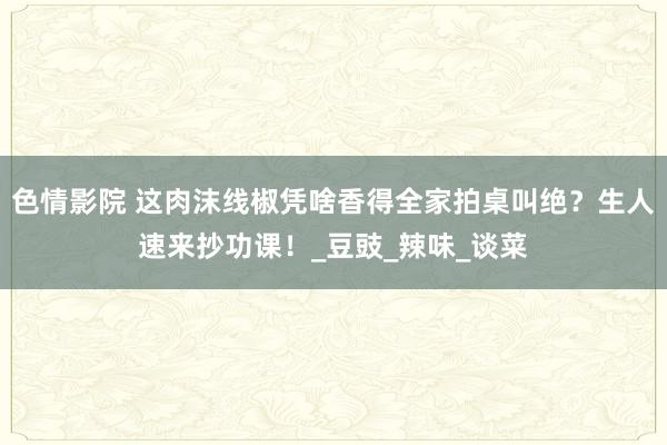 色情影院 这肉沫线椒凭啥香得全家拍桌叫绝？生人速来抄功课！_豆豉_辣味_谈菜