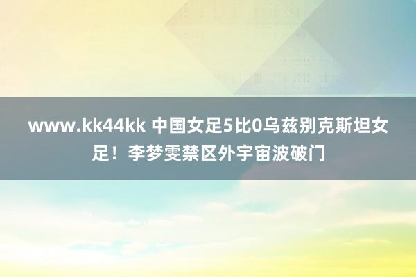 www.kk44kk 中国女足5比0乌兹别克斯坦女足！李梦雯禁区外宇宙波破门