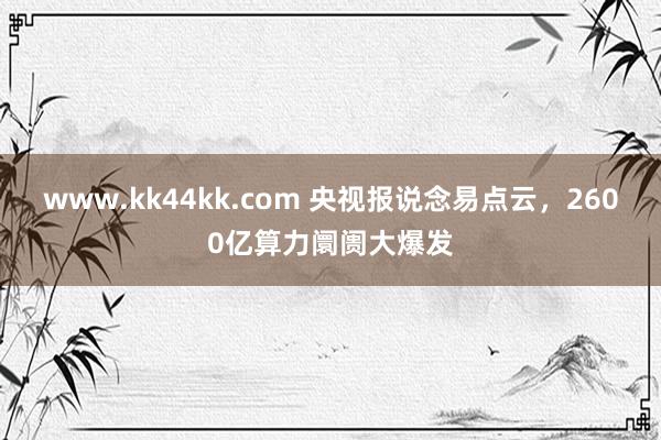 www.kk44kk.com 央视报说念易点云，2600亿算力阛阓大爆发