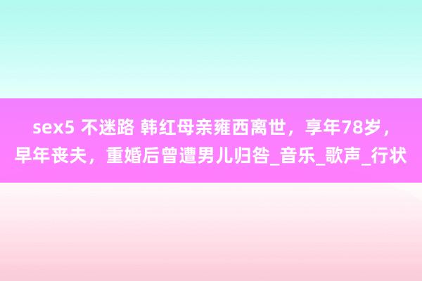 sex5 不迷路 韩红母亲雍西离世，享年78岁，早年丧夫，重婚后曾遭男儿归咎_音乐_歌声_行状