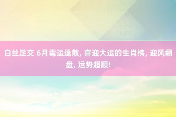 白丝足交 6月霉运退散, 喜迎大运的生肖榜, 迎风翻盘, 运势超顺!